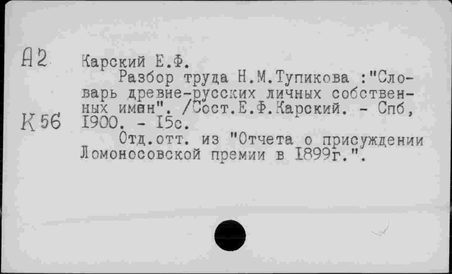 ﻿fl2
К 56
Карский Е.Ф.
Разбор труда Н.М.Тупикова :"Словарь древне-русских личных собственных имен". /Зост.Е.Ф.Капский. - Спб, I9OO. - 15с.
Отд.отт. из "Отчета о присуждении Ломоносовской премии в 1899г.".